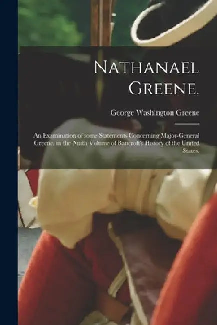 Nathanael Greene.: An Examination of Some Statements Concerning Major-General Greene, in the Ninth Volume of Bancroft's History of the United States. by George Washington 1811-1883 Greene