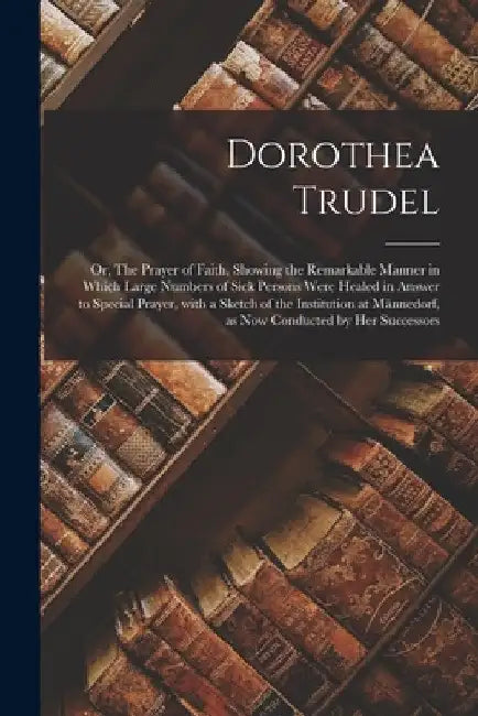 Dorothea Trudel; or, The Prayer of Faith, Showing the Remarkable Manner in Which Large Numbers of Sick Persons Were Healed in Answer to Special Prayer by Anonymous