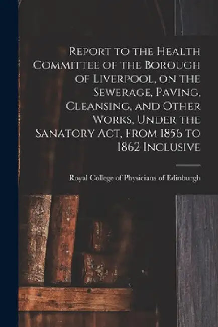 Report to the Health Committee of the Borough of Liverpool, on the Sewerage, Paving, Cleansing, and Other Works, Under the Sanatory Act, From 1856 to by Royal College of Physicians of Edinbu