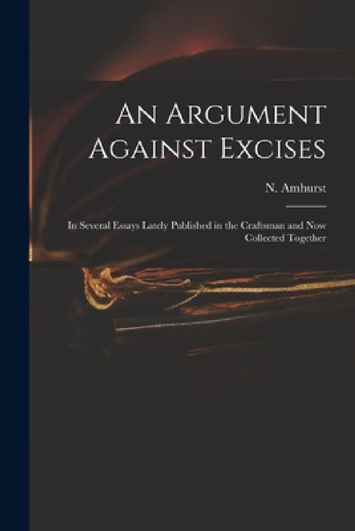 An Argument Against Excises: in Several Essays Lately Published in the Craftsman and Now Collected Together by N. (Nicholas) 1697-1742 Amhurst