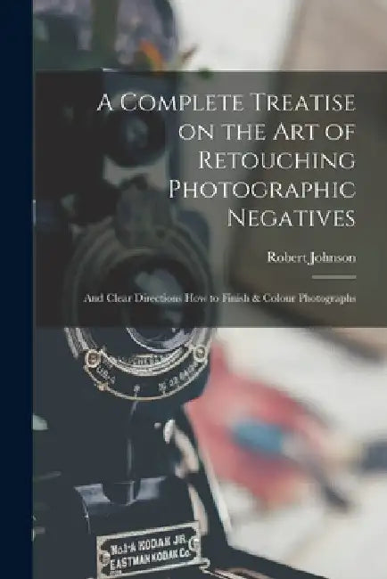 A Complete Treatise on the Art of Retouching Photographic Negatives: and Clear Directions How to Finish & Colour Photographs by Robert Johnson