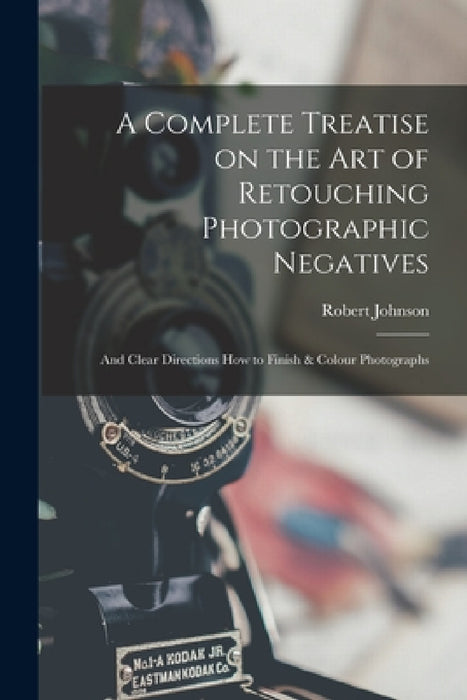 A Complete Treatise on the Art of Retouching Photographic Negatives: and Clear Directions How to Finish & Colour Photographs by Robert Johnson