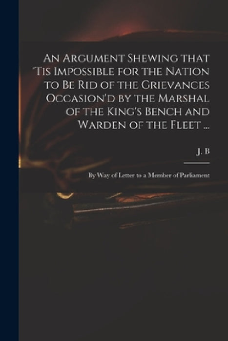 An Argument Shewing That 'tis Impossible for the Nation to Be Rid of the Grievances Occasion'd by the Marshal of the King's Bench and Warden of the Fl by J B (John Berisford)