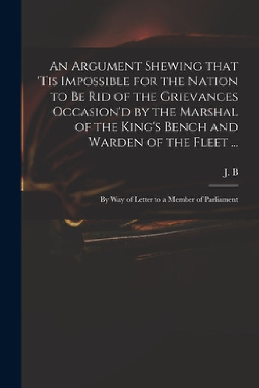 An Argument Shewing That 'tis Impossible for the Nation to Be Rid of the Grievances Occasion'd by the Marshal of the King's Bench and Warden of the Fl by J B (John Berisford)