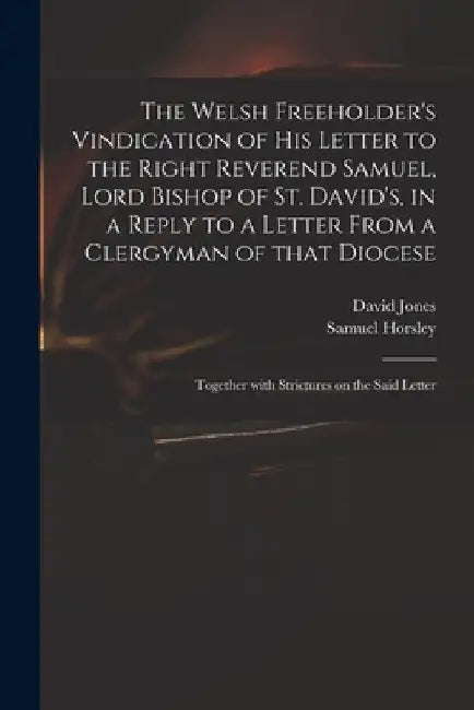The Welsh Freeholder's Vindication of His Letter to the Right Reverend Samuel, Lord Bishop of St. David's, in a Reply to a Letter From a Clergyman of by David 1765-1816 Jones