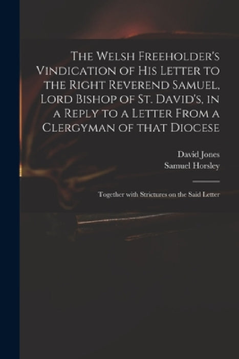 The Welsh Freeholder's Vindication of His Letter to the Right Reverend Samuel, Lord Bishop of St. David's, in a Reply to a Letter From a Clergyman of by David 1765-1816 Jones, Samuel 1733-1806 Horsley