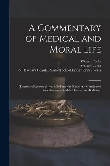 A Commentary of Medical and Moral Life; [electronic Resource]: or, Mind and the Emotions, Considered in Relation to Health, Disease, and Religion. by William 1785-1873 Cooke