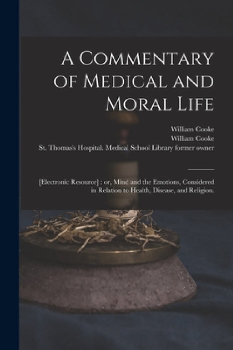 A Commentary of Medical and Moral Life; [electronic Resource]: or, Mind and the Emotions, Considered in Relation to Health, Disease, and Religion. by William 1785-1873 Cooke, William 1785-1873 Former Owner Cooke, St Thomas's Hospital Medical School