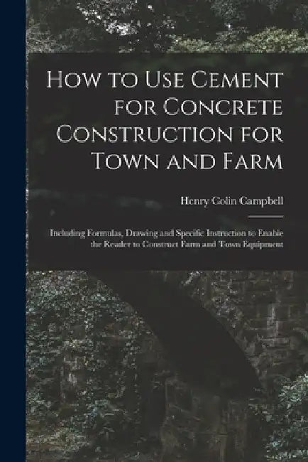 How to Use Cement for Concrete Construction for Town and Farm: Including Formulas, Drawing and Specific Instruction to Enable the Reader to Construct by Henry Colin 1868- Campbell