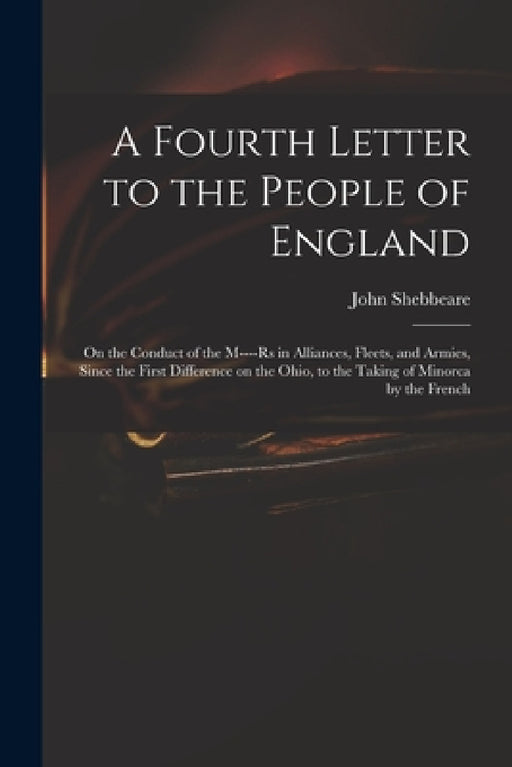 A Fourth Letter to the People of England: on the Conduct of the M----rs in Alliances, Fleets, and Armies, Since the First Difference on the Ohio, to t by John 1709-1788 Cn Shebbeare