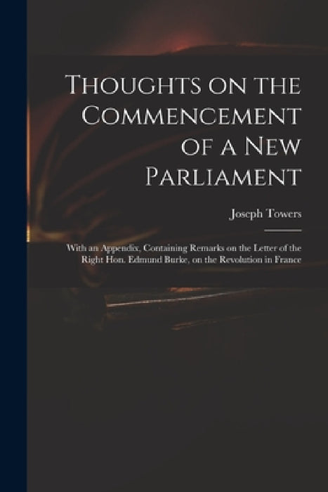 Thoughts on the Commencement of a New Parliament: With an Appendix, Containing Remarks on the Letter of the Right Hon. Edmund Burke, on the Revolution by Joseph 1737-1799 Towers