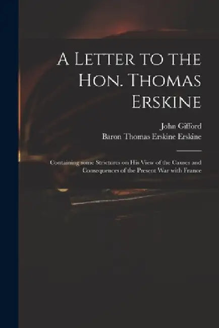 A Letter to the Hon. Thomas Erskine: Containing Some Strictures on His View of the Causes and Consequences of the Present War With France by John 1758-1818 Gifford