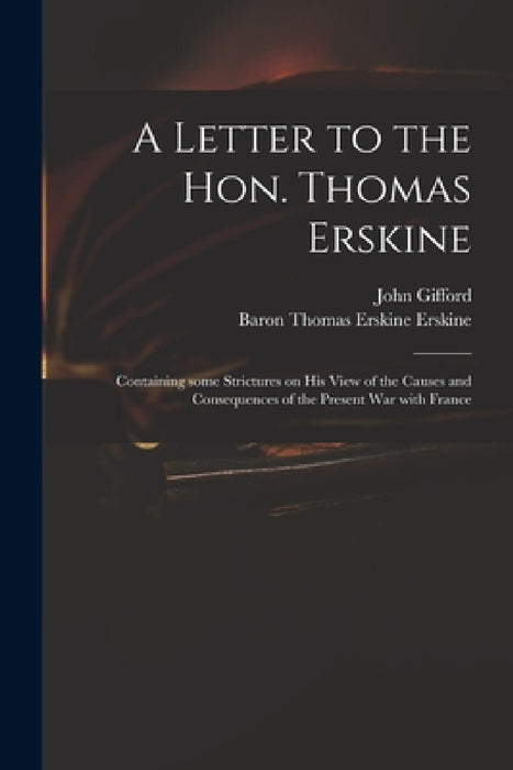 A Letter to the Hon. Thomas Erskine: Containing Some Strictures on His View of the Causes and Consequences of the Present War With France by John 1758-1818 Gifford, Thomas Erskine Baron Erskine