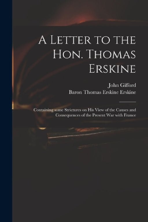 A Letter to the Hon. Thomas Erskine: Containing Some Strictures on His View of the Causes and Consequences of the Present War With France by John 1758-1818 Gifford, Thomas Erskine Baron Erskine