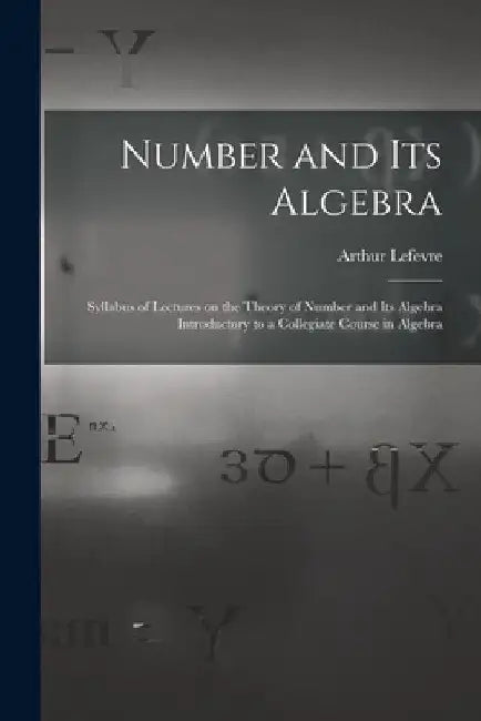 Number and Its Algebra: Syllabus of Lectures on the Theory of Number and Its Algebra Introductory to a Collegiate Course in Algebra by Arthur 1863-1929 Lefevre