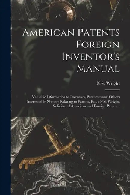 American Patents Foreign Inventor's Manual [microform]: Valuable Information to Inventors, Patentees and Others Interested in Matters Relating to Pate by N S Wright (Firm)