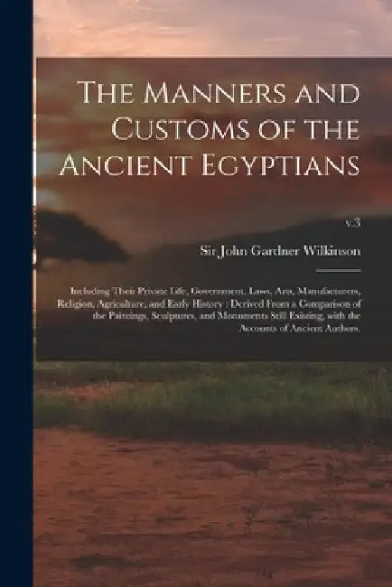 The Manners and Customs of the Ancient Egyptians: Including Their Private Life, Government, Laws, Arts, Manufacturers, Religion, Agriculture, and Earl by John Gardner Wilkinson