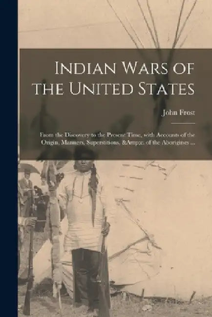 Indian Wars of the United States: From the Discovery to the Present Time, With Accounts of the Origin, Manners, Superstitions, &c. of the Aborigines . by John 1800-1859 Frost