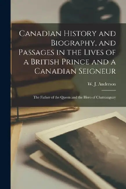 Canadian History and Biography, and Passages in the Lives of a British Prince and a Canadian Seigneur [microform]: the Father of the Queen and the Her by W. J. (William James) 1812 Anderson