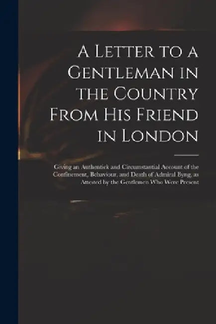 A Letter to a Gentleman in the Country From His Friend in London: Giving an Authentick and Circumstantial Account of the Confinement, Behaviour, and D by Anonymous