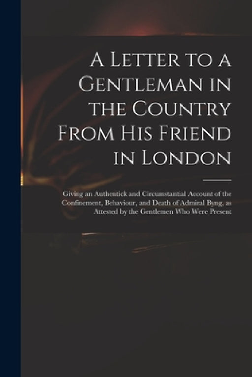 A Letter to a Gentleman in the Country From His Friend in London: Giving an Authentick and Circumstantial Account of the Confinement, Behaviour, and D by Anonymous