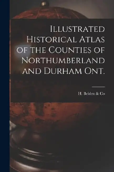 Illustrated Historical Atlas of the Counties of Northumberland and Durham Ont. [microform] by H Belden & Co