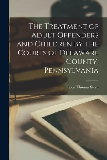 The Treatment of Adult Offenders and Children by the Courts of Delaware County, Pennsylvania by Leon Thomas 1887- Stern