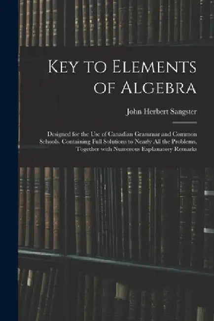 Key to Elements of Algebra: Designed for the Use of Canadian Grammar and Common Schools. Containing Full Solutions to Nearly All the Problems, Tog by John Herbert Sangster