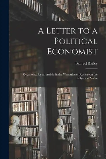 A Letter to a Political Economist: Occasioned by an Article in the Westminster Review on the Subject of Value by Samuel 1791-1870 Bailey