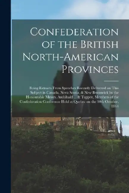 Confederation of the British North-American Provinces [microform]: Being Extracts From Speeches Recently Delivered on This Subject in Canada, Nova Sco by Anonymous