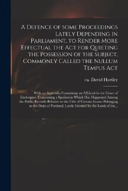 A Defence of Some Proceedings Lately Depending in Parliament, to Render More Effectual the Act for Quieting the Possession of the Subject, Commonly Ca by David Ca 1731-1813 Hartley