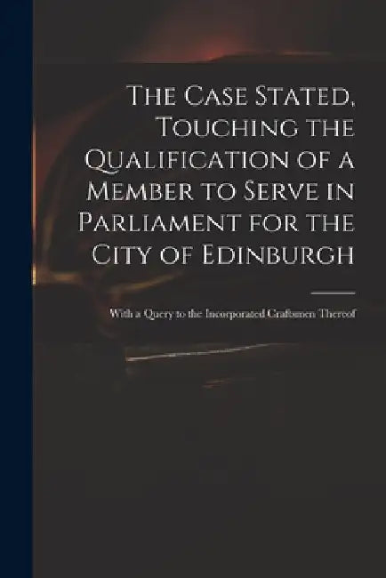 The Case Stated, Touching the Qualification of a Member to Serve in Parliament for the City of Edinburgh: With a Query to the Incorporated Craftsmen T by Anonymous