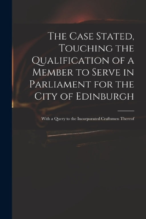 The Case Stated, Touching the Qualification of a Member to Serve in Parliament for the City of Edinburgh: With a Query to the Incorporated Craftsmen T by Anonymous