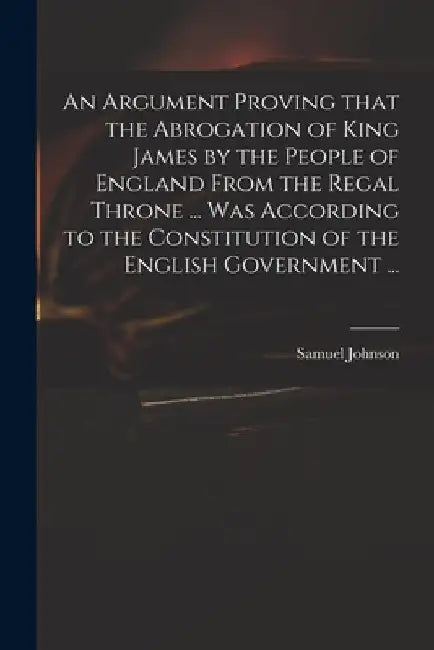 An Argument Proving That the Abrogation of King James by the People of England From the Regal Throne ... Was According to the Constitution of the Engl by Samuel 1649-1703 Johnson