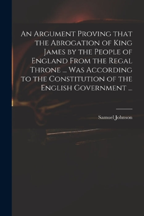 An Argument Proving That the Abrogation of King James by the People of England From the Regal Throne ... Was According to the Constitution of the Engl by Samuel 1649-1703 Johnson