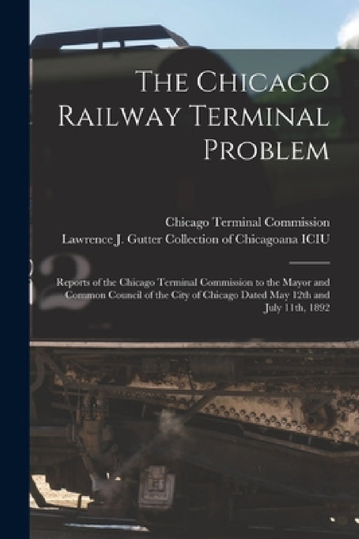 The Chicago Railway Terminal Problem: Reports of the Chicago Terminal Commission to the Mayor and Common Council of the City of Chicago Dated May 12th by Chicago Terminal Commission, Lawrence J Gutter Collection of Chic