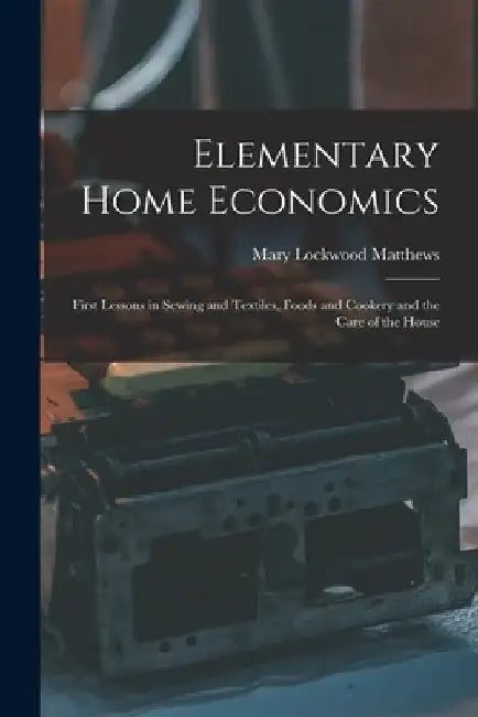 Elementary Home Economics: First Lessons in Sewing and Textiles, Foods and Cookery and the Care of the House by Mary Lockwood 1882- Matthews