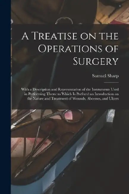 A Treatise on the Operations of Surgery: With a Description and Representation of the Instruments Used in Performing Them: to Which is Prefixed an Int by Samuel 1700?-1778 Sharp