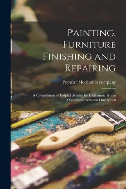 Painting, Furniture Finishing and Repairing; a Compilation of Helpful Articles for Craftsmen, Home Owners, painters and Handymen by Popular Mechanics Company