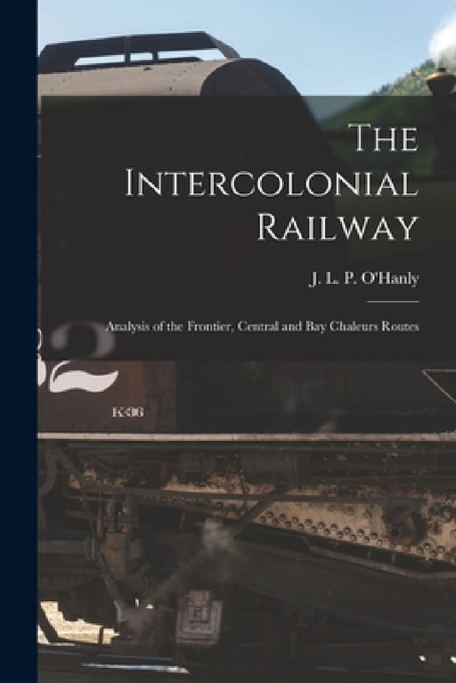 The Intercolonial Railway [microform]: Analysis of the Frontier, Central and Bay Chaleurs Routes by J. L. P. (John Lawrence Powe O'Hanly