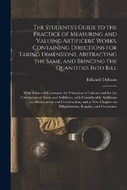 The Students's Guide to the Practice of Measuring and Valuing Artificers' Works, Containing Directions for Taking Dimensions, Abstracting the Same, an by Edward 1816-1908 Dobson