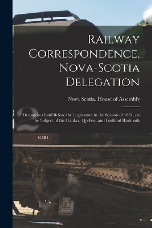 Railway Correspondence, Nova-Scotia Delegation [microform]: Despatches Laid Before the Legislature in the Session of 1851, on the Subject of the Halif by Nova Scotia House of Assembly
