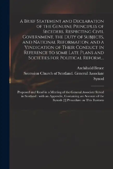 A Brief Statement and Declaration of the Genuine Principles of Seceders, Respecting Civil Government, the Duty of Subjects, and National Reformation, by Archibald 1746-1816 Bruce