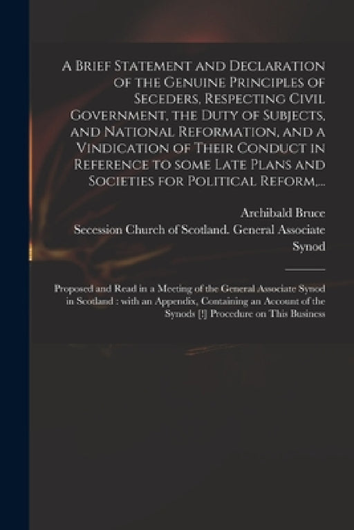 A Brief Statement and Declaration of the Genuine Principles of Seceders, Respecting Civil Government, the Duty of Subjects, and National Reformation, by Archibald 1746-1816 Bruce, Secession Church of Scotland General
