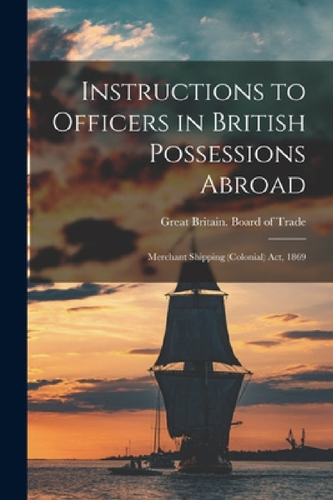 Instructions to Officers in British Possessions Abroad [microform]: Merchant Shipping (Colonial) Act, 1869 by Great Britain Board of Trade