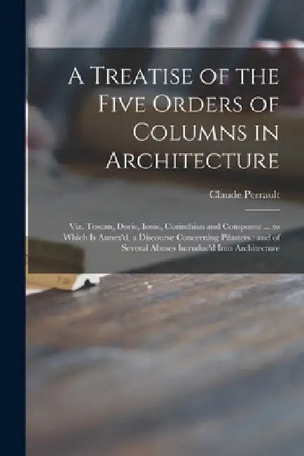 A Treatise of the Five Orders of Columns in Architecture: Viz. Toscan, Doric, Ionic, Corinthian and Composite ... to Which is Annex'd, a Discourse Con by Claude 1613-1688 James Perrault