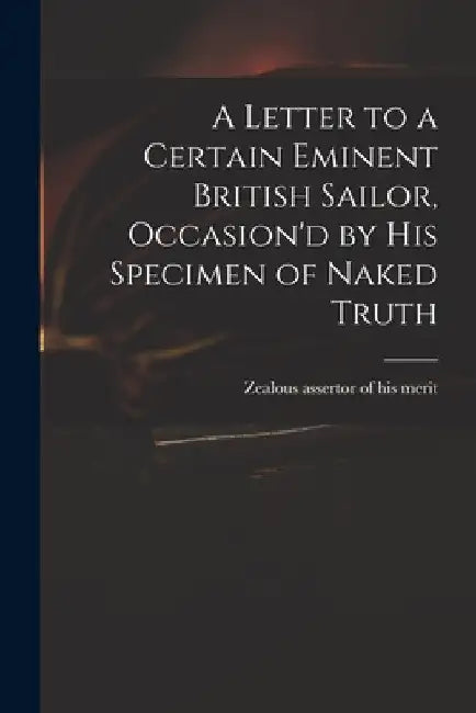 A Letter to a Certain Eminent British Sailor, Occasion'd by His Specimen of Naked Truth by Zealous Assertor of His Merit