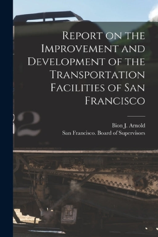 Report on the Improvement and Development of the Transportation Facilities of San Francisco [microform] by Bion J. (Bion Joseph) 1861-1 Arnold, San Francisco (Calif ) Board of Supe