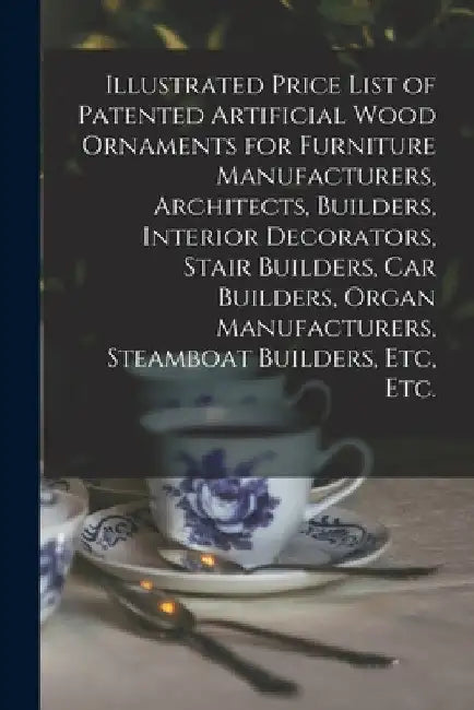Illustrated Price List of Patented Artificial Wood Ornaments for Furniture Manufacturers, Architects, Builders, Interior Decorators, Stair Builders, C by Anonymous