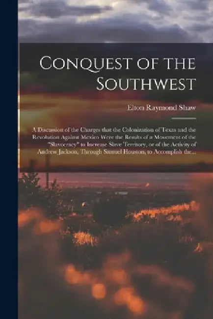 Conquest of the Southwest: a Discussion of the Charges That the Colonization of Texas and the Revolution Against Mexico Were the Results of a Mov by Elton Raymond B. 1886 Shaw